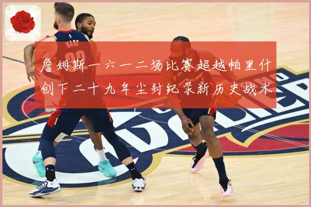 詹姆斯一六一二场比赛超越帕里什创下二十九年尘封纪录新历史战术观察