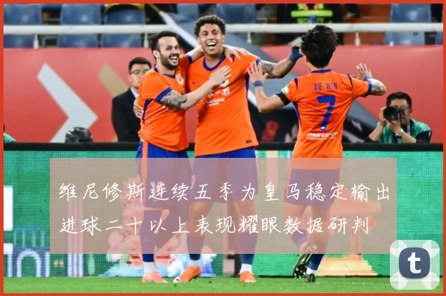 维尼修斯连续五季为皇马稳定输出进球二十以上表现耀眼数据研判