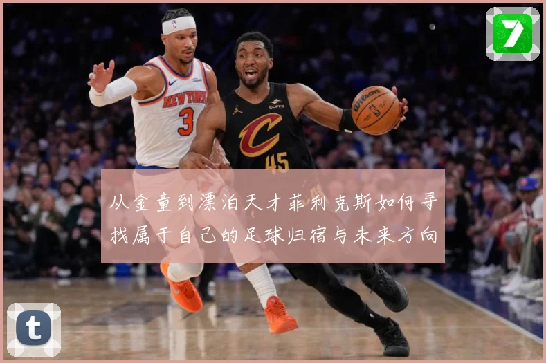 从金童到漂泊天才菲利克斯如何寻找属于自己的足球归宿与未来方向解析