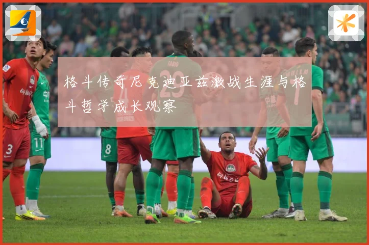 格斗传奇尼克迪亚兹激战生涯与格斗哲学成长观察