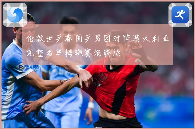 伦敦世乒赛国乒男团对阵澳大利亚完整名单揭晓赛场解读