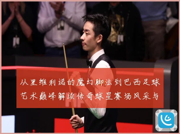 从里维利诺的魔幻脚法到巴西足球艺术巅峰解读传奇球星赛场风采与时代影响解析