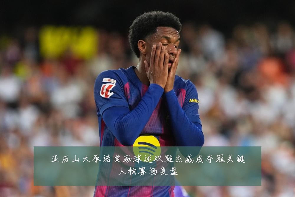 亚历山大承诺奖励球迷双鞋杰威成夺冠关键人物赛场复盘